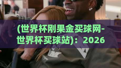 (世界杯刚果金买球网-世界杯买球站):2026年世界杯观赛与购彩新趋势,刚果金老铁们怎么看? (世界杯刚果金买球网-世界杯买球站):2026年世界杯观赛与购彩新趋势,刚果金老铁们怎么看?