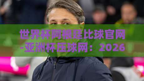 世界杯阿根廷比球官网-亚洲杯压球网:2026压球攻略与实战技巧 世界杯阿根廷比球官网-亚洲杯压球网:2026压球攻略与实战技巧