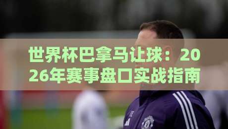 世界杯巴拿马让球：2026年赛事盘口实战指南与冷门预警