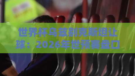 世界杯乌兹别克斯坦让球：2026年世预赛盘口深度解析与投注策略