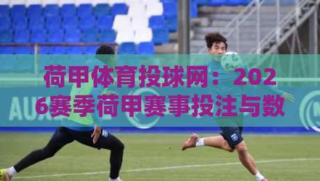 荷甲体育投球网:2026赛季荷甲赛事投注与数据分析指南 荷甲体育投球网:2026赛季荷甲赛事投注与数据分析指南