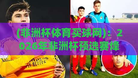 (非洲杯体育买球网):2026年非洲杯预选赛烽烟再起,各队实力对比与靠谱数据平台推荐指南 (非洲杯体育买球网):2026年非洲杯预选赛烽烟再起,各队实力对比与靠谱数据平台推荐指南