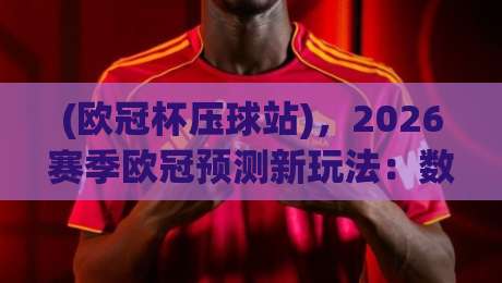 (欧冠杯压球站),2026赛季欧冠预测新玩法:数据+球迷视角才是王道 (欧冠杯压球站),2026赛季欧冠预测新玩法:数据+球迷视角才是王道