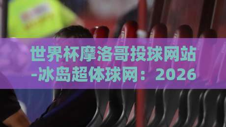 世界杯摩洛哥投球网站-冰岛超体球网:2026年观赛必备指南 世界杯摩洛哥投球网站-冰岛超体球网:2026年观赛必备指南