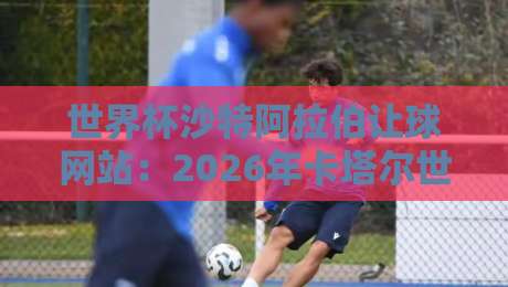 世界杯沙特阿拉伯让球网站:2026年卡塔尔世界杯沙特让球盘口深度解析 世界杯沙特阿拉伯让球网站:2026年卡塔尔世界杯沙特让球盘口深度解析