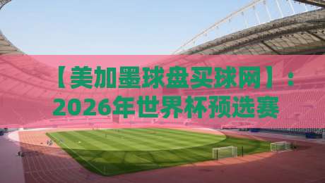 【美加墨球盘买球网】: 2026年世界杯预选赛投注指南，老手亲测的7个避坑技巧与盘口解析