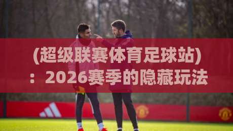 (超级联赛体育足球站):2026赛季的隐藏玩法,你get到了吗? (超级联赛体育足球站):2026赛季的隐藏玩法,你get到了吗?