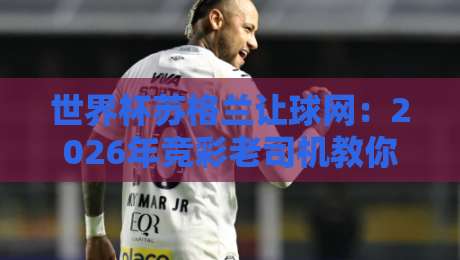世界杯苏格兰让球网:2026年竞彩老司机教你玩转让球盘口 世界杯苏格兰让球网:2026年竞彩老司机教你玩转让球盘口