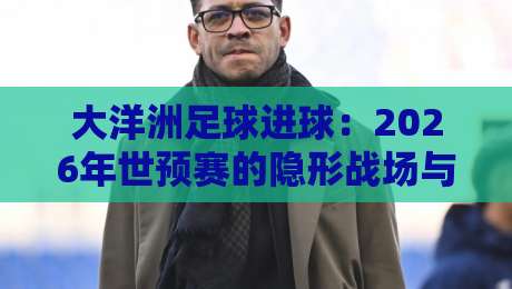 大洋洲足球进球:2026年世预赛的隐形战场与破纪录密码 大洋洲足球进球:2026年世预赛的隐形战场与破纪录密码