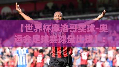 【世界杯摩洛哥买球-奥运会足球赛球盘比球】: 2026年球迷必读的盘口解析与实战技巧 【世界杯摩洛哥买球-奥运会足球赛球盘比球】: 2026年球迷必读的盘口解析与实战技巧