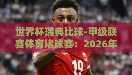 世界杯瑞典比球-甲级联赛体育堵球赛：2026年瑞典甲级联赛的意外看点与堵球策略