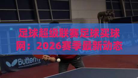 足球超级联赛足球买球网:2026赛季最新动态与观赛指南 足球超级联赛足球买球网:2026赛季最新动态与观赛指南