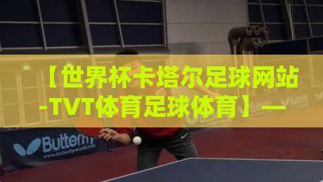 【世界杯卡塔尔足球网站-TVT体育足球体育】——2026年卡塔尔世界杯观赛新姿势 【世界杯卡塔尔足球网站-TVT体育足球体育】——2026年卡塔尔世界杯观赛新姿势
