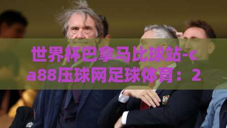 世界杯巴拿马比球站-ca88压球网足球体育:2026预选赛那些不得不知的冷知识(世界杯巴拿马比球站-ca88压球网足球体育) 世界杯巴拿马比球站-ca88压球网足球体育:2026预选赛那些不得不知的冷知识(世界杯巴拿马比球站-ca88压球网足球体育)