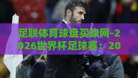 足联体育球盘买球网-2026世界杯足球赛：2026世界杯买球平台怎么选？收藏这份避坑指南