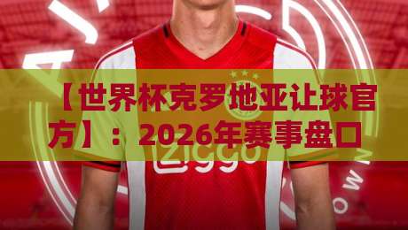 【世界杯克罗地亚让球官方】：2026年赛事盘口深度解析与实战投注指南