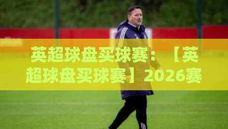 英超球盘买球赛：【英超球盘买球赛】2026赛季新趋势与避坑指南