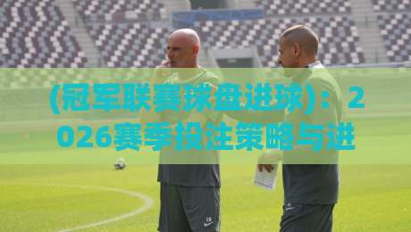 (冠军联赛球盘进球)：2026赛季投注策略与进球规律深度解析