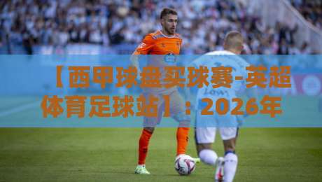 【西甲球盘买球赛-英超体育足球站】: 2026年球迷必看，从菜鸟到老手的实战复盘