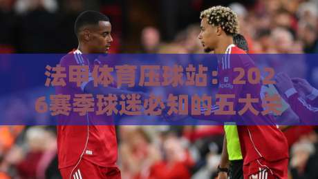 法甲体育压球站：2026赛季球迷必知的五大关键点（法甲体育压球站）