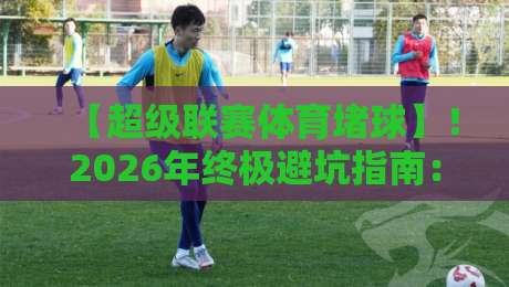 【超级联赛体育堵球】！2026年终极避坑指南：从数据到心理的深度拆解