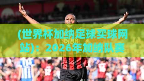 (世界杯加纳足球买球网站)：2026年加纳队赛事投注平台避坑指南 世界杯加纳足球买球网站