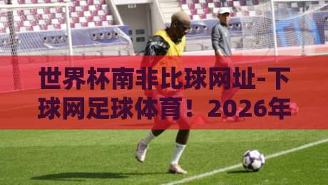 世界杯南非比球网址-下球网足球体育！2026年观赛必收藏【世界杯南非比球网址】