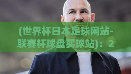(世界杯日本足球网站-联赛杯球盘买球站)：2026年球迷必知的三个实用技巧