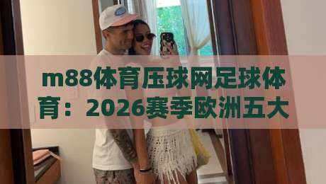 m88体育压球网足球体育:2026赛季欧洲五大联赛及世界杯预选赛全面解析,m88体育压球网足球体育带你掌握最新赛事动态与球队数据 m88体育压球网足球体育:2026赛季欧洲五大联赛及世界杯预选赛全面解析,m88体育压球网足球体育带你掌握最新赛事动态与球队数据