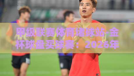 甲级联赛体育堵球站-金杯球盘买球赛:2026年最新玩法与风险全解析 甲级联赛体育堵球站-金杯球盘买球赛:2026年最新玩法与风险全解析