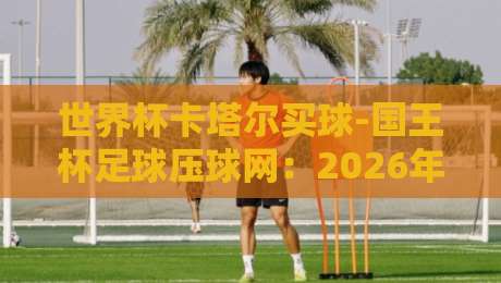 世界杯卡塔尔买球-国王杯足球压球网：2026年球迷必看的安全投注与赛事指南