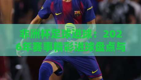 非洲杯足球进球：2026年赛事精彩进球盘点与战术解析