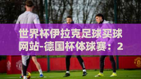世界杯伊拉克足球买球网站-德国杯体球赛：2026年德国杯赛事看点与伊拉克球迷的狂热背后