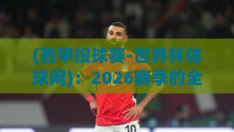 (西甲投球赛-世界杯体球网)：2026赛季的全新玩法与观赛攻略
