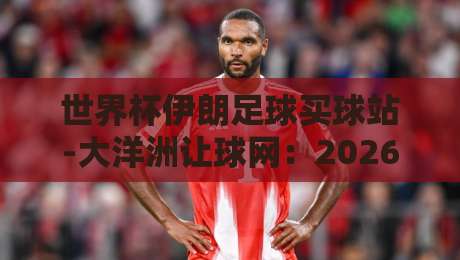 世界杯伊朗足球买球站-大洋洲让球网:2026预选赛盘口深度解析 世界杯伊朗足球买球站-大洋洲让球网:2026预选赛盘口深度解析