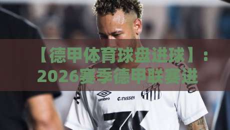 【德甲体育球盘进球】: 2026赛季德甲联赛进球趋势深度分析、各大球盘公司盘口解读及投注策略指南——从历史数据看未来方向