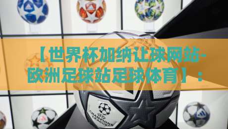 【世界杯加纳让球网站-欧洲足球站足球体育】：2026年加纳队让球盘口深度解析与实战指南