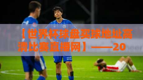 【世界杯球盘买球地址高清比赛直播网】——2026年最全观赛指南（附避坑技巧）