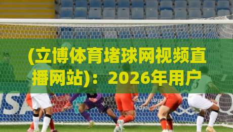 (立博体育堵球网视频直播网站)：2026年用户真实体验与避坑指南