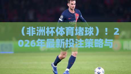 （非洲杯体育堵球）！2026年最新投注策略与赛事预测全解析