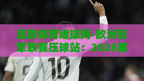 足联体育堵球网-欧洲冠军联赛压球站：2026赛季最新观赛与预测指南