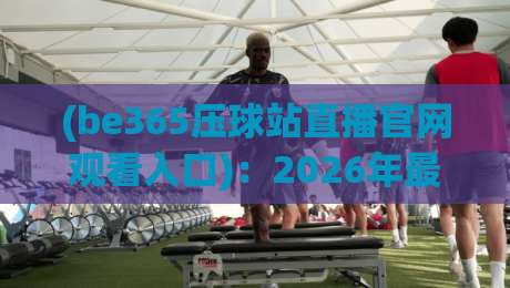 (be365压球站直播官网观看入口):2026年最新观赛指南与入口解析 (be365压球站直播官网观看入口):2026年最新观赛指南与入口解析