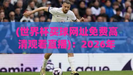 (世界杯买球网址免费高清观看直播)：2026年观赛新姿势，这些免费高清直播渠道别错过！