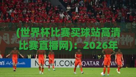 (世界杯比赛买球站高清比赛直播网)：2026年观赛新选择，别再错过任何进球