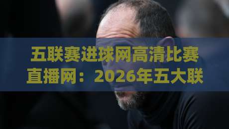 五联赛进球网高清比赛直播网：2026年五大联赛观赛新选择，你get了吗？