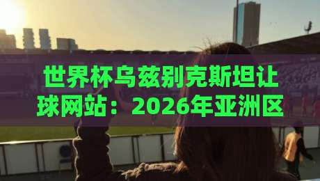 世界杯乌兹别克斯坦让球网站：2026年亚洲区预选赛投注指南