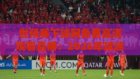 世预赛下球网免费高清观看直播:2026年球迷必知的五大观赛技巧与平台实测 世预赛下球网免费高清观看直播:2026年球迷必知的五大观赛技巧与平台实测