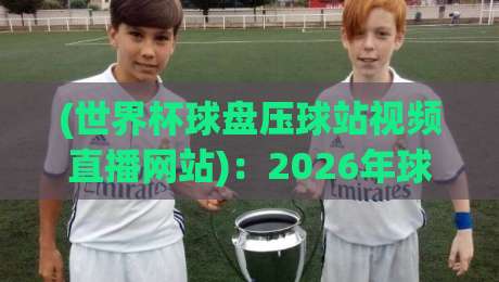 (世界杯球盘压球站视频直播网站):2026年球迷必看的观赛新玩法与避坑指南 (世界杯球盘压球站视频直播网站):2026年球迷必看的观赛新玩法与避坑指南