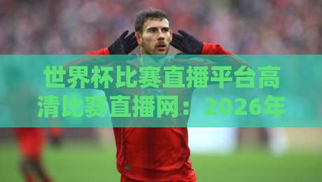 世界杯比赛直播平台高清比赛直播网:2026年看球必备的五大秘籍 世界杯比赛直播平台高清比赛直播网:2026年看球必备的五大秘籍