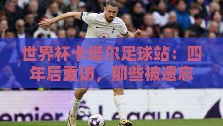 世界杯卡塔尔足球站：四年后重访，那些被遗忘的冷知识